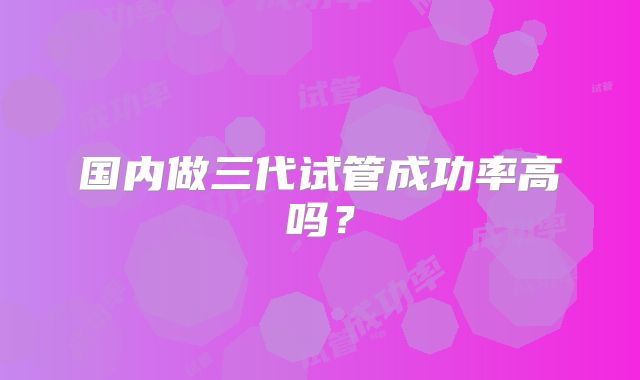 国内做三代试管成功率高吗？