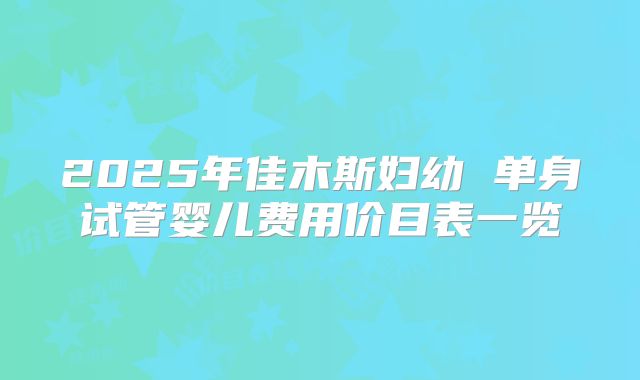 2025年佳木斯妇幼 单身试管婴儿费用价目表一览