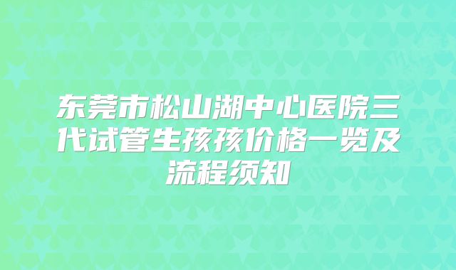东莞市松山湖中心医院三代试管生孩孩价格一览及流程须知