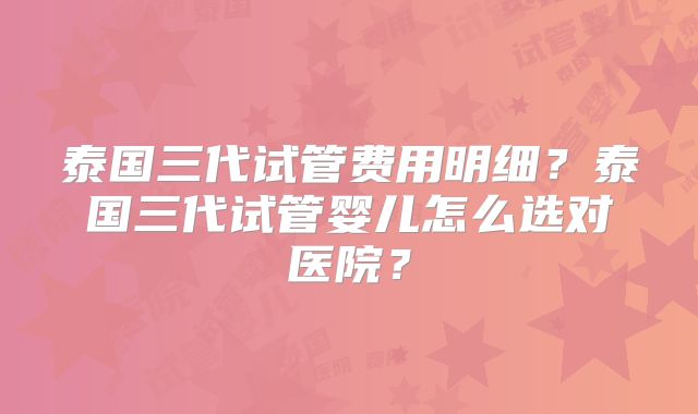 泰国三代试管费用明细?泰国三代试管婴儿怎么选对医院?