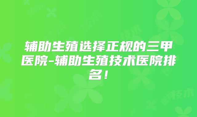辅助生殖选择正规的三甲医院-辅助生殖技术医院排名!