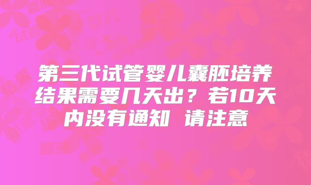 第三代试管婴儿囊胚培养结果需要几天出?若10天内没有通知 请注意