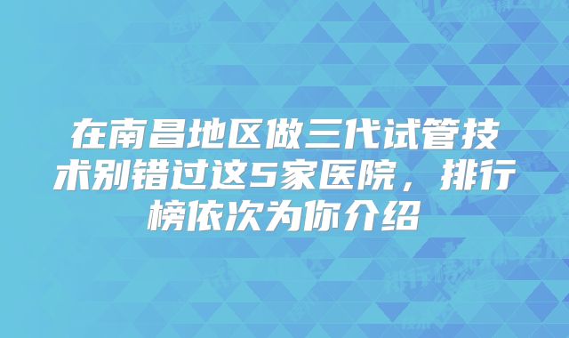 在南昌地区做三代试管技术别错过这5家医院，排行榜依次为你介绍