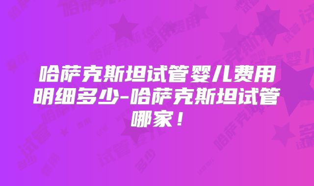 哈萨克斯坦试管婴儿费用明细多少-哈萨克斯坦试管哪家！