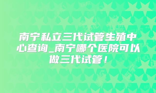 南宁私立三代试管生殖中心查询_南宁哪个医院可以做三代试管！