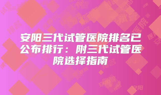 安阳三代试管医院排名已公布排行:附三代试管医院选择指南