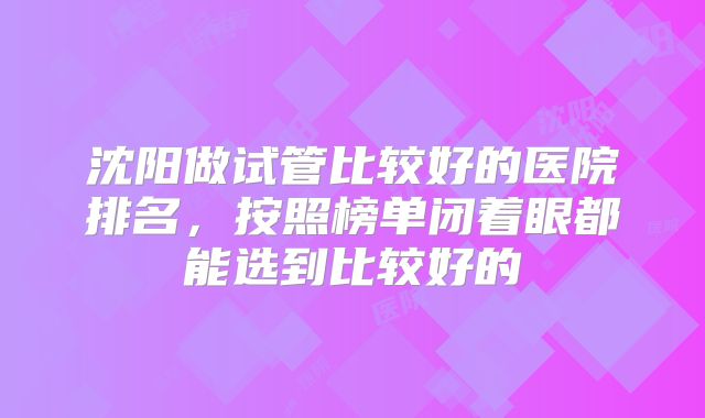 沈阳做试管比较好的医院排名，按照榜单闭着眼都能选到比较好的
