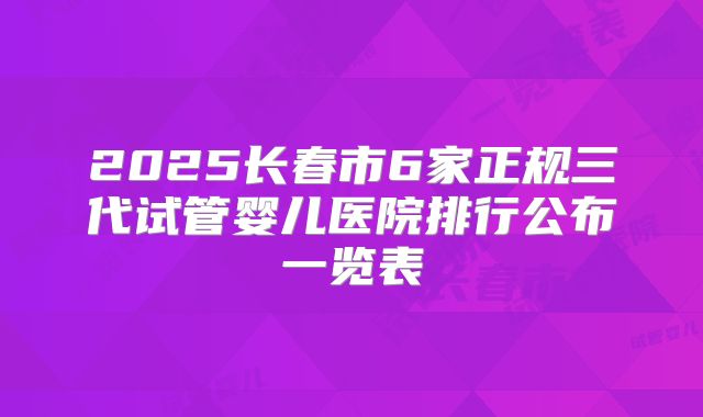 2025长春市6家正规三代试管婴儿医院排行公布一览表