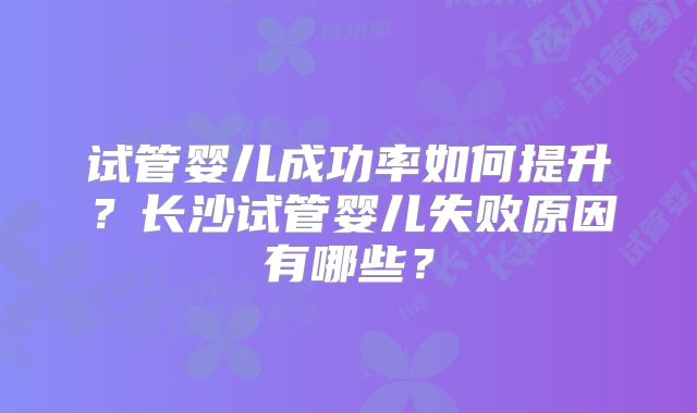 试管婴儿成功率如何提升？长沙试管婴儿失败原因有哪些？
