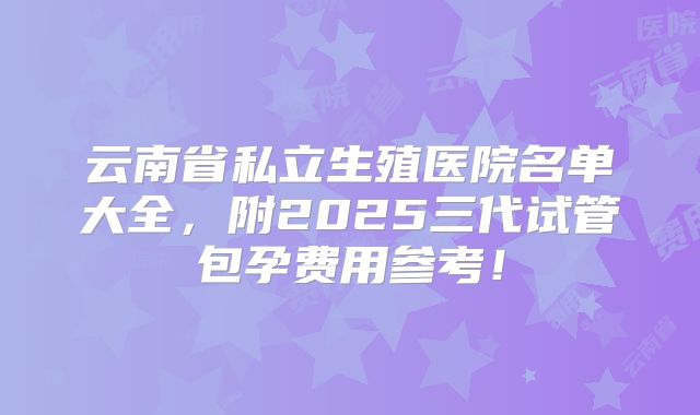 云南省私立生殖医院名单大全，附2025三代试管包孕费用参考！