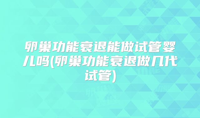 卵巢功能衰退能做试管婴儿吗(卵巢功能衰退做几代试管)