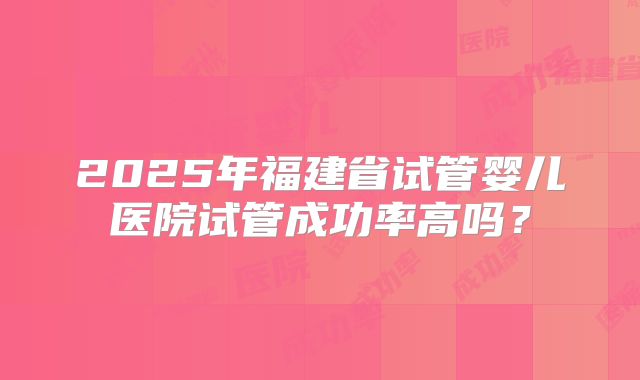 2025年福建省试管婴儿医院试管成功率高吗?