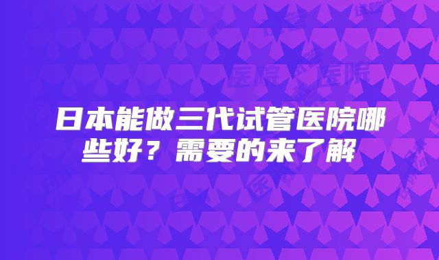 日本能做三代试管医院哪些好？需要的来了解
