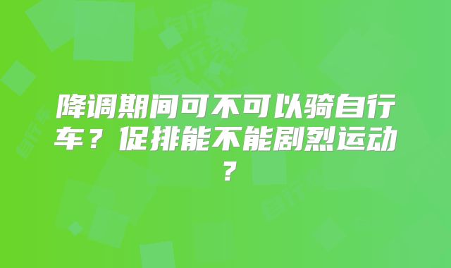 降调期间可不可以骑自行车？促排能不能剧烈运动？
