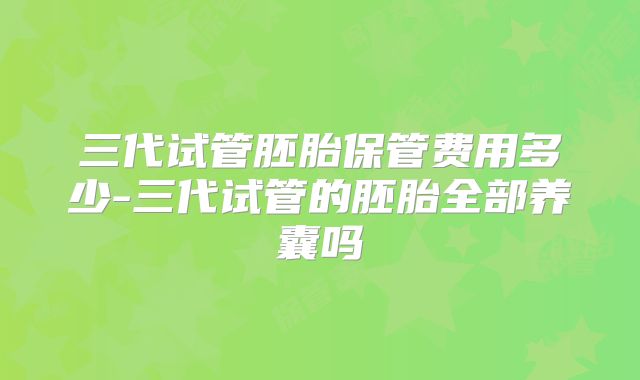 三代试管胚胎保管费用多少-三代试管的胚胎全部养囊吗