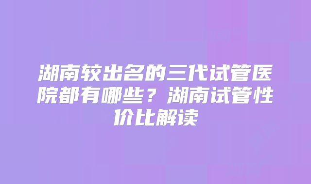 湖南较出名的三代试管医院都有哪些？湖南试管性价比解读
