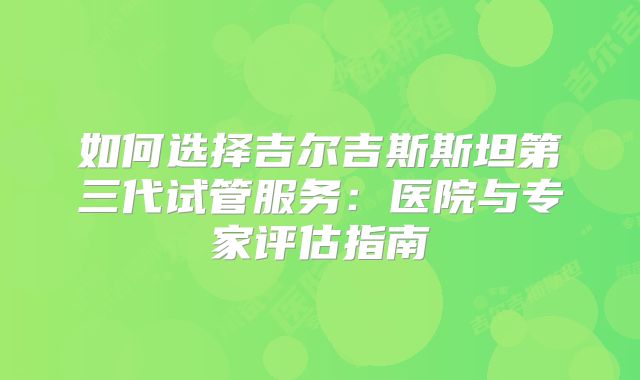 如何选择吉尔吉斯斯坦第三代试管服务：医院与专家评估指南