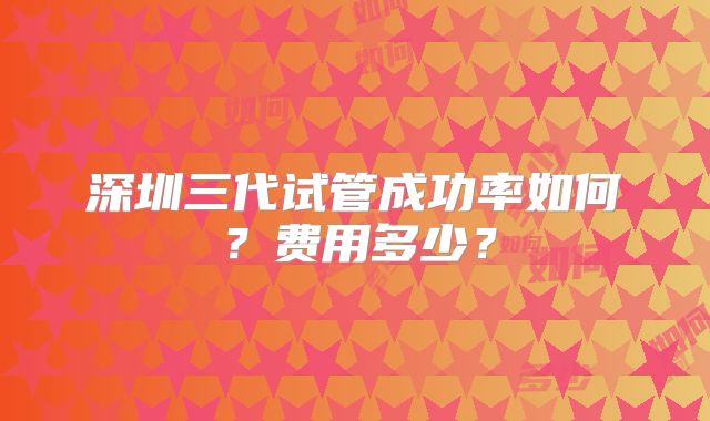 深圳三代试管成功率如何？费用多少？