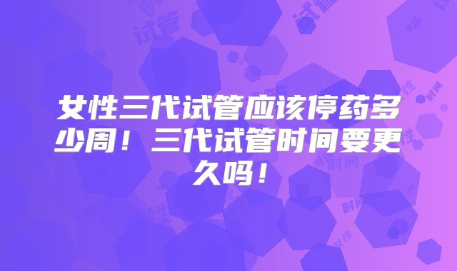 女性三代试管应该停药多少周！三代试管时间要更久吗！