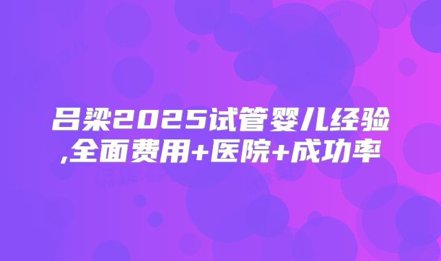 吕梁2025试管婴儿经验,全面费用+医院+成功率