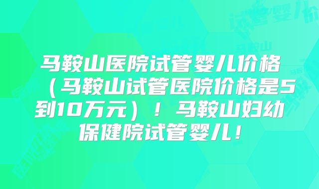 马鞍山医院试管婴儿价格(马鞍山试管医院价格是5到10万元)!马鞍山妇幼保健院试管婴儿!