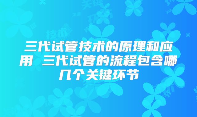 三代试管技术的原理和应用 三代试管的流程包含哪几个关键环节