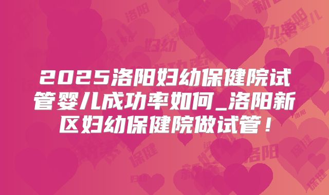 2025洛阳妇幼保健院试管婴儿成功率如何_洛阳新区妇幼保健院做试管！