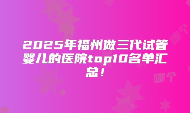2025年福州做三代试管婴儿的医院top10名单汇总！