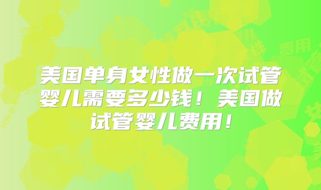 美国单身女性做一次试管婴儿需要多少钱!美国做试管婴儿费用!