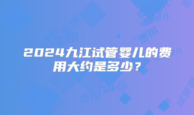 2024九江试管婴儿的费用大约是多少？