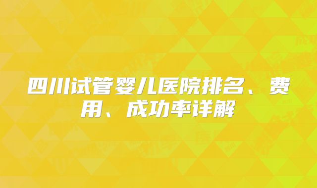 四川试管婴儿医院排名、费用、成功率详解