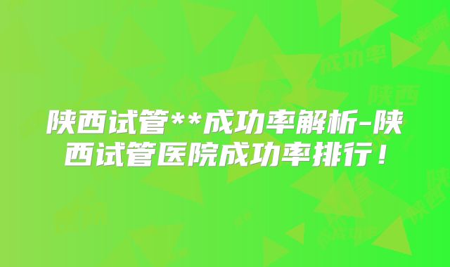 陕西试管**成功率解析-陕西试管医院成功率排行！