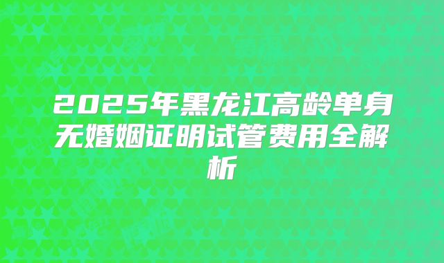 2025年黑龙江高龄单身无婚姻证明试管费用全解析