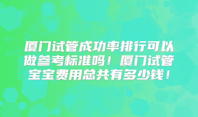 厦门试管成功率排行可以做参考标准吗！厦门试管宝宝费用总共有多少钱！