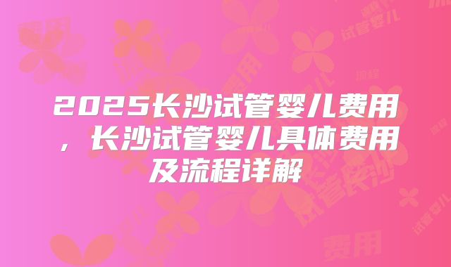 2025长沙试管婴儿费用,长沙试管婴儿具体费用及流程详解