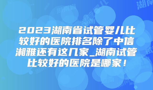 2023湖南省试管婴儿比较好的医院排名除了中信湘雅还有这几家_湖南试管比较好的医院是哪家！
