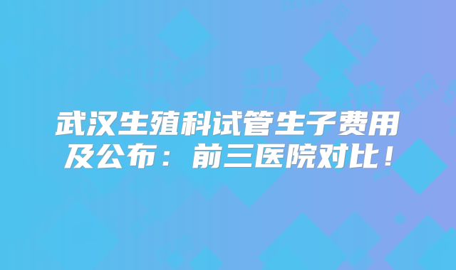 武汉生殖科试管生子费用及公布：前三医院对比！