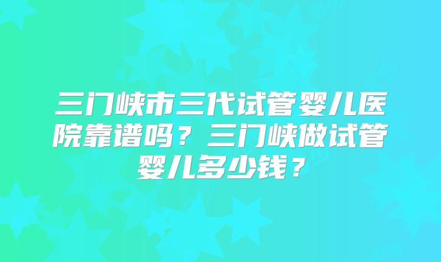 三门峡市三代试管婴儿医院靠谱吗？三门峡做试管婴儿多少钱？