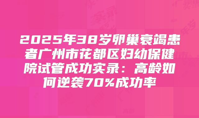 2025年38岁卵巢衰竭患者广州市花都区妇幼保健院试管成功实录：高龄如何逆袭70%成功率