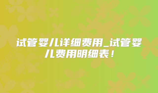 试管婴儿详细费用_试管婴儿费用明细表！