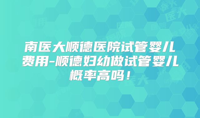 南医大顺德医院试管婴儿费用-顺德妇幼做试管婴儿概率高吗!
