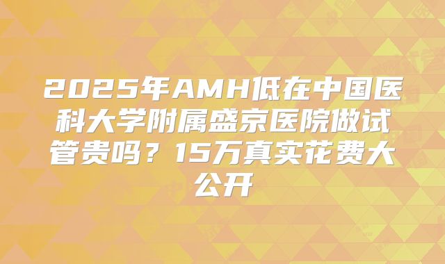 2025年AMH低在中国医科大学附属盛京医院做试管贵吗？15万真实花费大公开