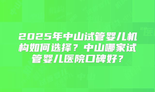 2025年中山试管婴儿机构如何选择？中山哪家试管婴儿医院口碑好？