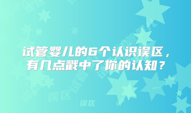 试管婴儿的6个认识误区，有几点戳中了你的认知？