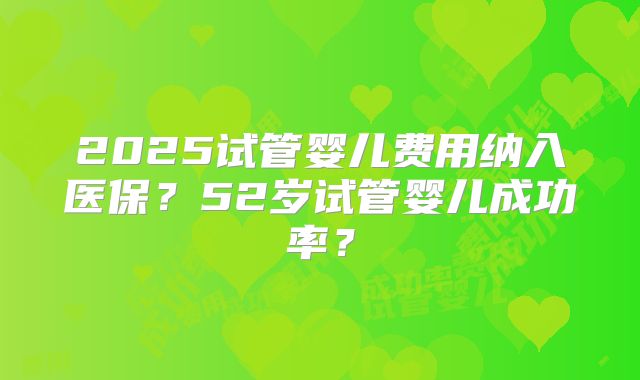 2025试管婴儿费用纳入医保？52岁试管婴儿成功率？