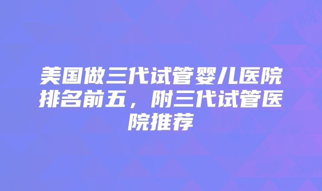 美国做三代试管婴儿医院排名前五，附三代试管医院推荐