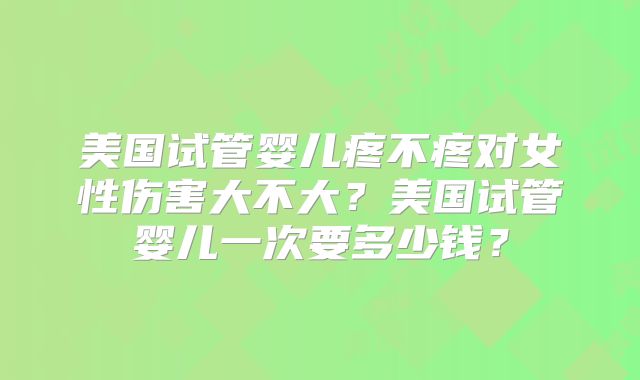 美国试管婴儿疼不疼对女性伤害大不大？美国试管婴儿一次要多少钱？