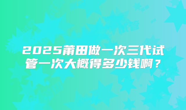 2025莆田做一次三代试管一次大概得多少钱啊？