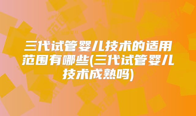 三代试管婴儿技术的适用范围有哪些(三代试管婴儿技术成熟吗)