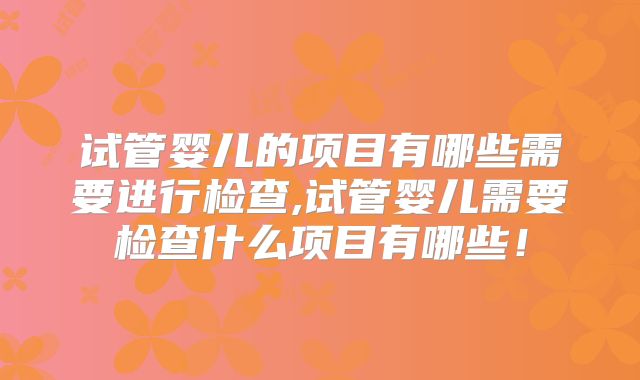 试管婴儿的项目有哪些需要进行检查,试管婴儿需要检查什么项目有哪些！